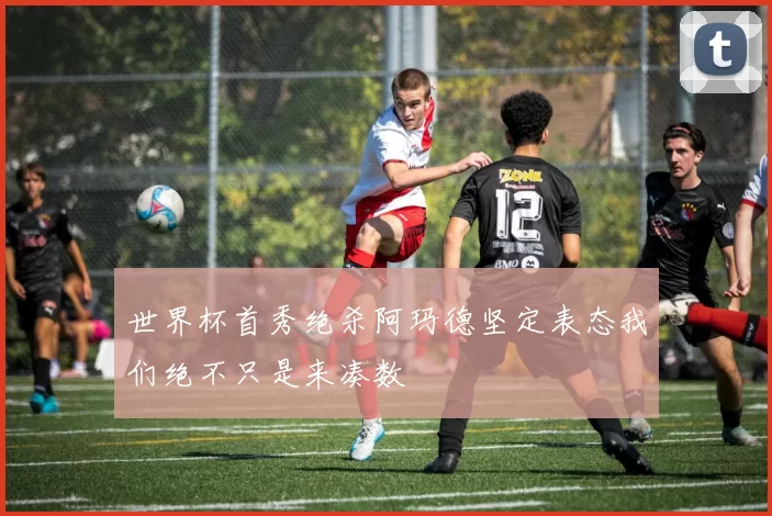 世界杯首秀绝杀阿玛德坚定表态我们绝不只是来凑数