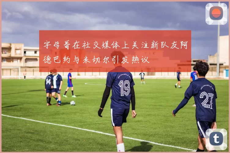 字母哥在社交媒体上关注新队友阿德巴约与米切尔引发热议