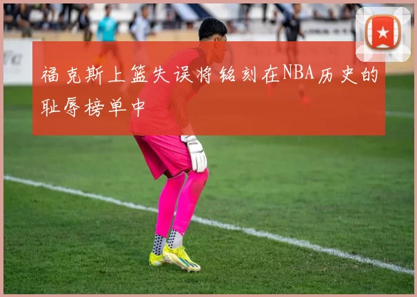 福克斯上篮失误将铭刻在NBA历史的耻辱榜单中