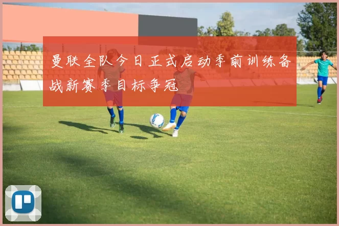 曼联全队今日正式启动季前训练备战新赛季目标争冠