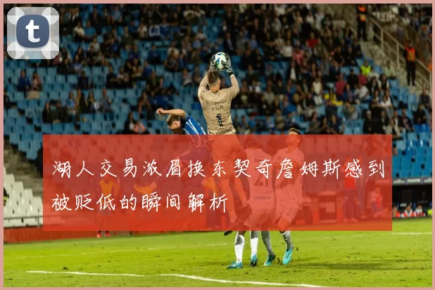湖人交易浓眉换东契奇詹姆斯感到被贬低的瞬间解析