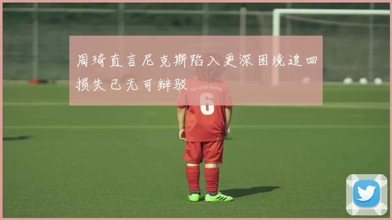 周琦直言尼克斯陷入更深困境追回损失已无可辩驳