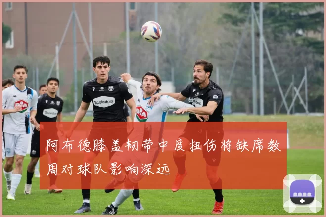 阿布德膝盖韧带中度扭伤将缺席数周对球队影响深远