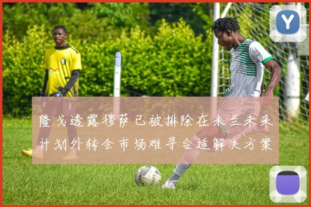 隆戈透露穆萨已被排除在米兰未来计划外转会市场难寻合适解决方案